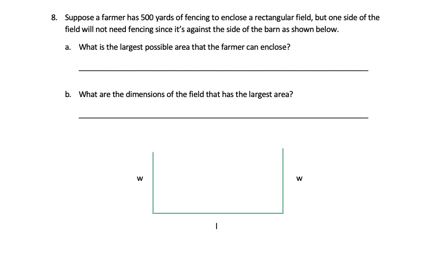 8. Suppose a farmer has 500 yards of fencing to enclose a rectangular field, but one side of the field will not need fencing since it's against the side of the barn as shown below.

a. What is the largest possible area that the farmer can enclose?

b. What are the dimensions of the field that has the largest area?

w w
l