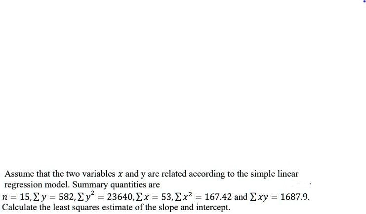 Assume that the two variables x and y are related according to the simple linear
regression model. Summary quantities are
n = 15, ? y = 582, ? y² = 23640, ? x = 53, ? x² = 167.42 and ? xy = 1687.9.
Calculate the least squares estimate of the slope and intercept.