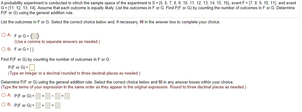 A probability experiment is conducted in which the sample space of the experiment is S = 5, 6, 7, 8, 9, 10, 11, 12, 13, 14, 15, 16, event F = 7, 8, 9, 10, 11, and event G = 11, 12, 13, 14. Assume that each outcome is equally likely. List the outcomes in F or G. Find P(F or G) by counting the number of outcomes in F or G. Determine P(F or G) using the general addition rule.

List the outcomes in F or G. Select the correct choice below and, if necessary, fill in the answer box to complete your choice.

A. F or G =  
(Use a comma to separate answers as needed.)
B. F or G =  

Find P(F or G) by counting the number of outcomes in F or G.
P(F or G) = 
(Type an integer or a decimal rounded to three decimal places as needed.)

Determine P(F or G) using the general addition rule. Select the correct choice below and fill in any answer boxes within your choice.
(Type the terms of your expression in the same order as they appear in the original expression. Round to three decimal places as needed.)

A. P(F or G) = [ ] + [ ] - [ ] = [ ]
B. P(F or G) = [ ] + [ ] = [ ]