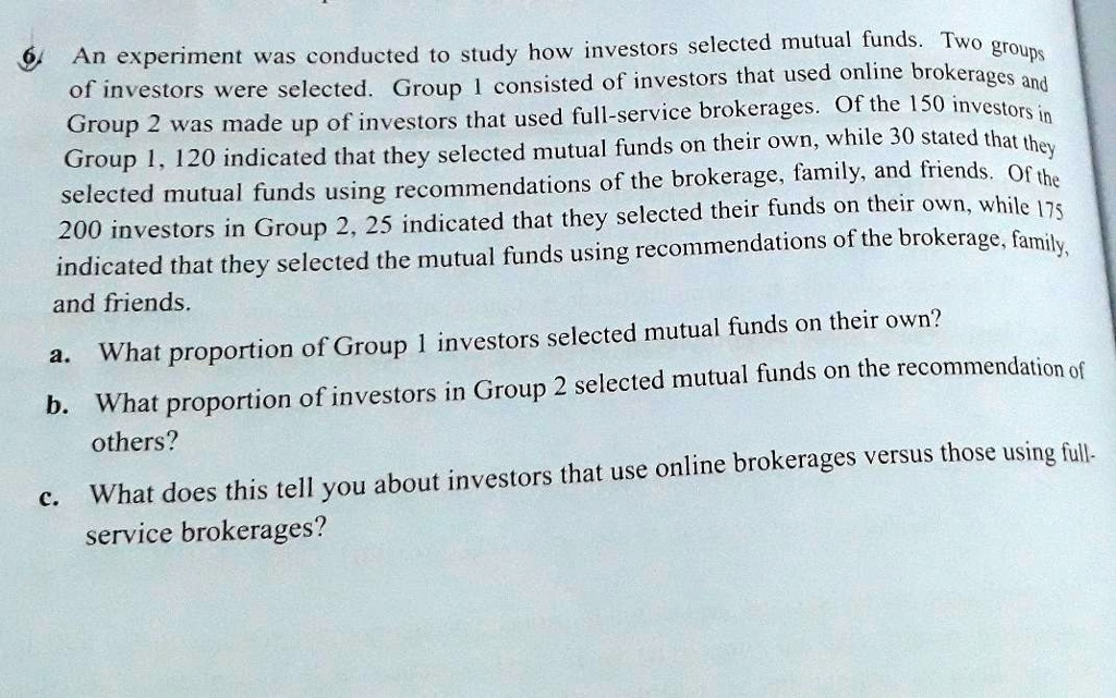 An experiment was conducted to study how investors selected mutual funds. Two groups of investors were selected. Group 1 consisted of investors that used online brokerages and Group 2 was made up of investors that used full-service brokerages. Of the 150 investors in Group 1, 120 indicated that they selected mutual funds on their own, while 30 stated that they selected mutual funds using recommendations of the brokerage, family, and friends. Of the 200 investors in Group 2, 25 indicated that they selected their funds on their own, while 175 indicated that they selected the mutual funds using recommendations of the brokerage, family, and friends.
a. What proportion of Group 1 investors selected mutual funds on their own?
b. What proportion of investors in Group 2 selected mutual funds on the recommendation of others?
c. What does this tell you about investors that use online brokerages versus those using full-service brokerages?