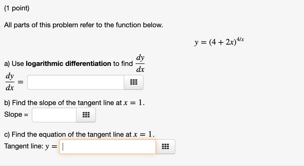 All parts of this problem refer to the function below.
y = (4 + 2x)^(4/x)
a) Use logarithmic differentiation to find dy/dx
dy/dx =
b) Find the slope of the tangent line at x = 1.
Slope =
c) Find the equation of the tangent line at x = 1.
Tangent line: y =