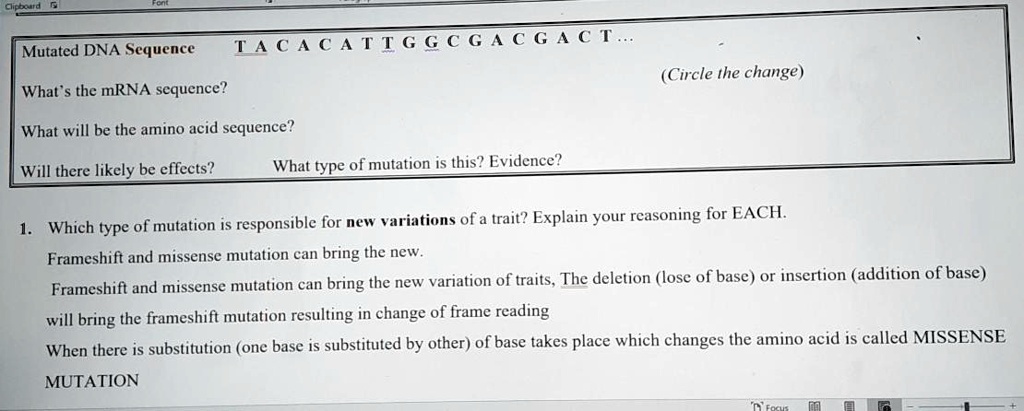 Mutated DNA Sequence
TACACATTGGCGACGACT...
(Circle the change)
What's the mRNA sequence?
What will be the amino acid sequence?
Will there likely be effects?
What type of mutation is this? Evidence?
1. Which type of mutation is responsible for new variations of a trait? Explain your reasoning for EACH.
Frameshift and missense mutation can bring the new.
Frameshift and missense mutation can bring the new variation of traits, The deletion (lose of base) or insertion (addition of base)
will bring the frameshift mutation resulting in change of frame reading
When there is substitution (one base is substituted by other) of base takes place which changes the amino acid is called MISSENSE
MUTATION
