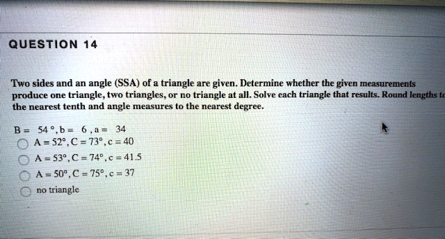 QUESTION 14
Two sides and an angle (SSA) of a triangle are given. Determine whether the given measurements produce one triangle, two triangles, or no triangle at all. Solve each triangle that results. Round lengths to the nearest tenth and angle measures to the nearest degree.
B = 54 ° , b = 6 , a = 34
A = 52°, C = 73°, c = 40
A = 53°, C = 74°, c = 41.5
A = 50°, C = 75°, c = 37
no triangle