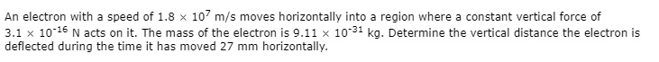 An electron with a speed of 1.8 × 10? m/s moves horizontally into a region where a constant vertical force of 3.1 × 10?¹? N acts on it. The mass of the electron is 9.11 × 10?³¹ kg. Determine the vertical distance the electron is deflected during the time it has moved 27 mm horizontally.