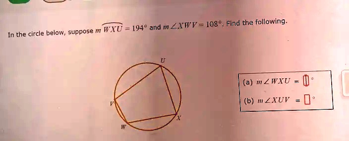 In the circle below, suppose m rownWXU = 194^∘ and m ∠XWV = 108^∘. Find the following.
(a) m ∠WXU = 
(b) m ∠XUV =