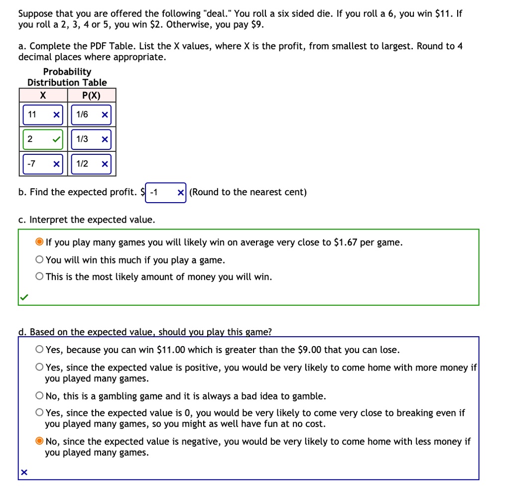 Suppose that you are offered the following "deal." You roll a six sided die. If you roll a 6, you win 11. If you roll a 2, 3, 4 or 5, you win2. Otherwise, you pay 9.

a. Complete the PDF Table. List the X values, where X is the profit, from smallest to largest. Round to 4 decimal places where appropriate.
Probability Distribution Table
X | P(X)
11 | 1/6
2 | 1/3
-7 | 1/2

b. Find the expected profit. -1 (Round to the nearest cent)

c. Interpret the expected value.
If you play many games you will likely win on average very close to 1.67 per game.
You will win this much if you play a game.
This is the most likely amount of money you will win.

d. Based on the expected value, should you play this game?
Yes, because you can win11.00 which is greater than the 9.00 that you can lose.
Yes, since the expected value is positive, you would be very likely to come home with more money if you played many games.
No, this is a gambling game and it is always a bad idea to gamble.
Yes, since the expected value is 0, you would be very likely to come very close to breaking even if you played many games, so you might as well have fun at no cost.
No, since the expected value is negative, you would be very likely to come home with less money if you played many games.