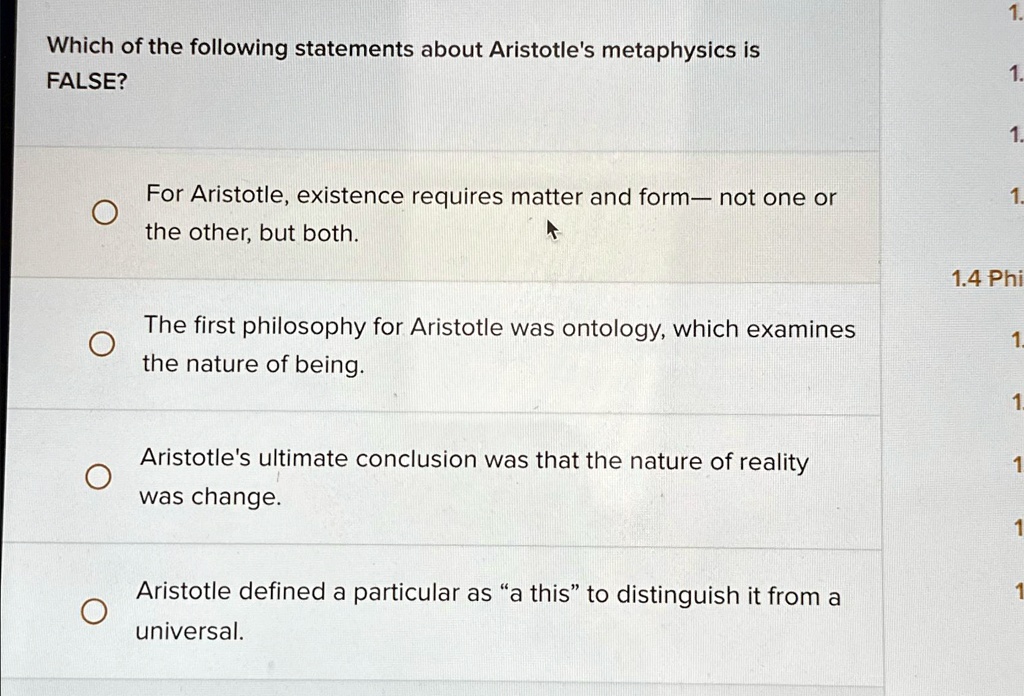 Which of the following statements about Aristotle's metaphysics is
FALSE?
For Aristotle, existence requires matter and form— not one or
the other, but both.
The first philosophy for Aristotle was ontology, which examines
the nature of being.
Aristotle's ultimate conclusion was that the nature of reality
was change.
Aristotle defined a particular as "a this" to distinguish it from a
universal.