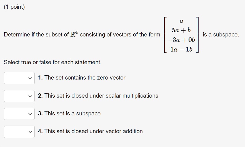 Determine if the subset of R^4 consisting of vectors of the form [a; 5a + b; -3a + 0b; 1a - 1b] is a subspace.
Select true or false for each statement.
1. The set contains the zero vector
2. This set is closed under scalar multiplications
3. This set is a subspace
4. This set is closed under vector addition