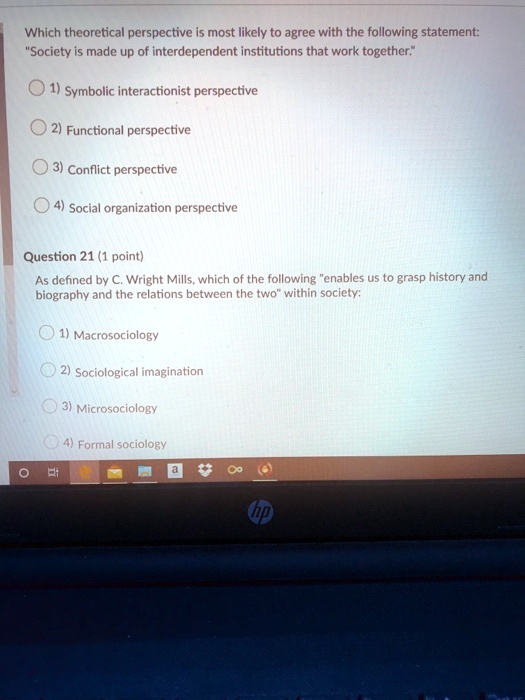 Which theoretical perspective is most likely to agree with the following statement:
"Society is made up of interdependent institutions that work together."
1) Symbolic interactionist perspective
2) Functional perspective
3) Conflict perspective
4) Social organization perspective
Question 21 (1 point)
As defined by C. Wright Mills, which of the following "enables us to grasp history and
biography and the relations between the two" within society:
1) Macrosociology
2) Sociological imagination
3) Microsociology
4) Formal sociology