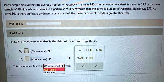 Many people believe that the average number of Facebook friends is 140. The population standard deviation is 37.2. A random sample of 48 high school students in a particular county revealed that the average number of Facebook friends was 155. At ? = 0.10, is there sufficient evidence to conclude that the mean number of friends is greater than 140?

State the hypotheses and identify the claim with the correct hypothesis.

H0: ? (Choose one)
H1: ? (Choose one)

This hypotheses test is a (Choose one) test.