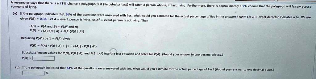 A researcher says that there is a 71% chance a polygraph test (lie detector test) will catch a person who is, in fact, lying. Furthermore, there is approximately a 9% chance that the polygraph will falsely accuse someone of lying.
(a) If the polygraph indicated that 36% of the questions were answered with lies, what would you estimate for the actual percentage of lies in the answers? Hint: Let $B$ = event detector indicates a lie. We are given $P(B) = 0.36$. Let $A$ = event person is lying, so $A^c$ = event person is not lying. Then
P(B) = P(A  and  B) + P(A^c  and  B)
P(B) = P(A)P(B|A) + P(A^c)P(B|A^c)
Replacing P(A^c) by 1 - P(A) gives
P(B) = P(A) · P(B|A) + [1 - P(A)] · P(B|A^c)
Substitute known values for P(B), P(B|A), and P(B|A^c) into the last equation and solve for P(A). (Round your answer to two decimal places.)
P(A) = 
(b) If the polygraph indicated that 64% of the questions were answered with lies, what would you estimate for the actual percentage of lies? (Round your answer to one decimal place.)
%