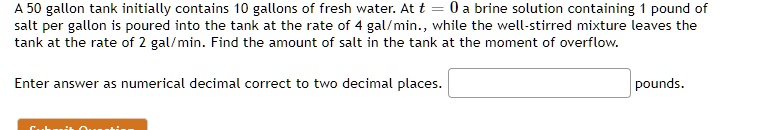 A 50 gallon tank initially contains 10 gallons of fresh water. At t = 0 a brine solution containing 1 pound of salt per gallon is poured into the tank at the rate of 4 gal/min., while the well-stirred mixture leaves the tank at the rate of 2 gal/min. Find the amount of salt in the tank at the moment of overflow.

Enter answer as numerical decimal correct to two decimal places. pounds.