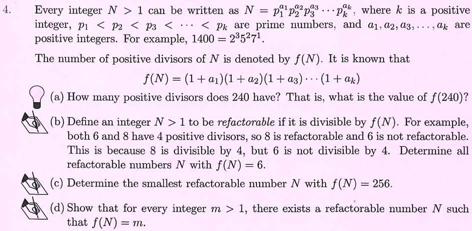 4. Every integer N > 1 can be written as N = p1^a1 p2^a2 p3^a3 ... pk^ak, where k is a positive
integer, p1 < p2 < p3 < ... < pk are prime numbers, and a1, a2, a3, ..., ak are
positive integers. For example, 1400 = 2^3 5^2 7^1.
The number of positive divisors of N is denoted by f(N). It is known that
f(N) = (1 + a1)(1 + a2)(1 + a3) ... (1 + ak)
(a) How many positive divisors does 240 have? That is, what is the value of f(240)?
(b) Define an integer N > 1 to be refactorable if it is divisible by f(N). For example,
both 6 and 8 have 4 positive divisors, so 8 is refactorable and 6 is not refactorable.
This is because 8 is divisible by 4, but 6 is not divisible by 4. Determine all
refactorable numbers N with f(N) = 6.
(c) Determine the smallest refactorable number N with f(N) = 256.
(d) Show that for every integer m > 1, there exists a refactorable number N such
that f(N) = m.