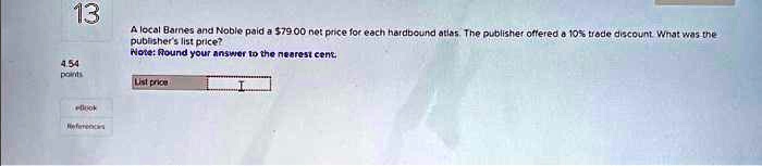 13
A local Barnes and Noble paid a 79.00 net price for each hardbound atlas. The publisher offered a 10% trade discount. What was the
publisher's list price?
Note: Round your answer to the nearest cent
4.54
points
List price