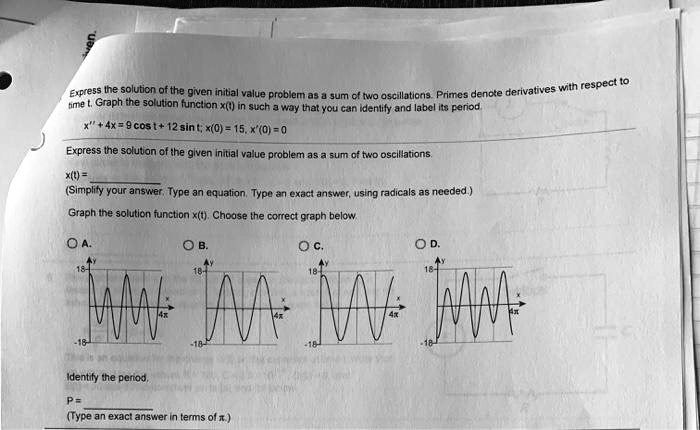 Express the solution of the given initial value problem as a sum of two oscillations. Primes denote derivatives with respect to time t. Graph the solution function x(t) in such a way that you can identify and label its period. x” + 4x = 9 cos t + 12 sin t; x(0) = 15, x'(0) = 0 Express the solution of the given initial value problem as a sum of two oscillations. x(t) = (Simplify your answer. Type an equation. Type an exact answer, using radicals as needed.) Graph the solution function x(t). Choose the correct graph below. Identify the period. P = (Type an exact answer in terms of ?.)