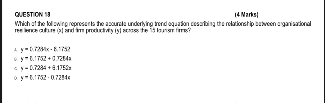 QUESTION 18 (4 Marks)
Which of the following represents the accurate underlying trend equation describing the relationship between organisational resilience culture (x) and firm productivity (y) across the 15 tourism firms?

A. y = 0.7284x - 6.1752
B. y = 6.1752 + 0.7284x
C. y = 0.7284 + 6.1752x

D. y = 6.1752 - 0.7284x