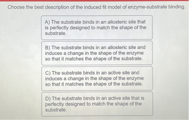 Choose the best description of the induced fit model of enzyme-substrate binding.
A) The substrate binds in an allosteric site that is perfectly designed to match the shape of the substrate.
B) The substrate binds in an allosteric site and induces a change in the shape of the enzyme so that it matches the shape of the substrate.
C) The substrate binds in an active site and induces a change in the shape of the enzyme so that it matches the shape of the substrate.
D) The substrate binds in an active site that is perfectly designed to match the shape of the substrate.