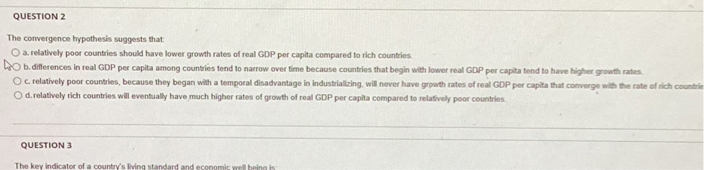 The convergence hypothesis suggests that:
a. relatively poor countries should have lower growth rates of real GDP per capita compared to rich countries.
b. differences in real GDP per capita among countries tend to narrow over time because countries that begin with lower real GDP per capita tend to have higher growth rates.
c. relatively poor countries, because they began with a temporal disadvantage in industrializing, will never have growth rates of real GDP per capita that converge with the rate of rich countries.
d. relatively rich countries will eventually have much higher rates of growth of real GDP per capita compared to relatively poor countries.

The key indicator of a country's living standard and economic well-being is: