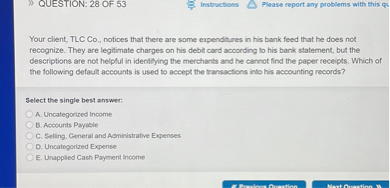 Your client, TLC Co., notices that there are some expenditures in his bank feed that he does not recognize. They are legitimate charges on his debit card according to his bank statement, but the descriptions are not helpful in identifying the merchants and he cannot find the paper receipts. Which of the following default accounts is used to accept the transactions into his accounting records?

Select the single best answer:
A. Uncategorized Income
B. Accounts Payable
C. Selling, General and Administrative Expenses
D. Uncategorized Expense
E. Unapplied Cash Payment Income