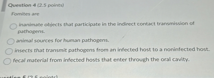 Fomites are
inanimate objects that participate in the indirect contact transmission of pathogens.
animal sources for human pathogens.
insects that transmit pathogens from an infected host to a noninfected host.
fecal material from infected hosts that enter through the oral cavity.