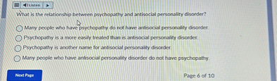 What is the relationship between psychopathy and antisocial personality disorder?

Many people who have psychopathy do not have antisocial personality disorder.
Psychopathy is a more easily treated than is antisocial personality disorder.
Psychopathy is another name for antisocial personality disorder.
Many people who have antisocial personality disorder do not have psychopathy.