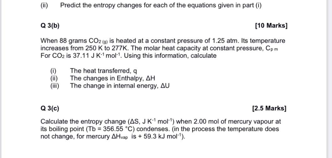 (ii) Predict the entropy changes for each of the equations given in part (i)

Q 3(b) [10 Marks]

When 88 grams CO2 (g) is heated at a constant pressure of 1.25 atm. Its temperature increases from 250 K to 277K. The molar heat capacity at constant pressure, Cp m For CO2 is 37.11 J K-1 mol-1. Using this information, calculate

(i) The heat transferred, q
(ii) The changes in Enthalpy, ?H
(iii) The change in internal energy, ?U

Q 3(c) [2.5 Marks]

Calculate the entropy change (?S, J K-1 mol-1) when 2.00 mol of mercury vapour at its boiling point (Tb = 356.55 °C) condenses. (in the process the temperature does not change, for mercury ?Hvap is + 59.3 kJ mol-1).