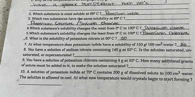 have a grater temperibne then 1 too C
2. Which subtance ts most soluble at 60^∘C ? Phestion irctide
3. Which two subotances have que same solubility at 80^∘C ?
3. Which two subotances have yra same solubility at 80^∘C ? Rusisim. Chlaratec Oatism chacrite.
4. Whith substance's solubitity changes the most from or C to 100^∘C 7 Potcas Siwm ritente
5. Which substance's solubality changes the least from of C to 100^∘C ? Perossiomo. Chloriase
6. What is the solubility of potasslum nitrate at 90^∘C 7 I 150
7. At whot temperature does potassium sedide have a soluballty of 150  g / 100  cm^3 water ? 20
8. You have a solution of sodium nitrate containing 140  g at 65^∘C. Is the solution saturated, unsaturated, or supersaturated ?
9. You have a solution of potasslum chlorate contalning 4  g at 65^∘C. How many additional grams of solute mest be added to tt, to make the solution siturated ?
10. A solution of potasslum fodide at 70^∘C contains 200  g of dissolved solute in 100  cm^3 water. The solution is allowed to cool. At what new temperature would erystals begln to start forming ?