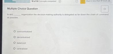 Multiple Choice Question
In a(n)  organization the decision-making authority is delegated as far down the chain of command as possible.
overcentralized
decentralized
balanced
centralized