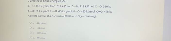 Using these bond energies, ?H:
C—C: 348 kJ/mol C?C: 612 kJ/mol C—H: 412 kJ/mol C—O: 360 kJ
C?O: 743 kJ/mol H—H: 436 kJ/mol H—O: 463 kJ/mol O?O: 498 kJ
Calculate the value of ?H° of reaction: C2H4(g) + H2O(g) ? C2H5OH(g)
a. +224 kJ/mol
b. -13 kJ/mol
c. -124 kJ/mol
d. -45 kJ/mol