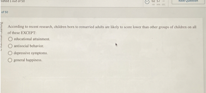 According to recent research, children born to remarried adults are likely to score lower than other groups of children on all
of these EXCEPT:
educational attainment.
antisocial behavior.
depressive symptoms.
general happiness.