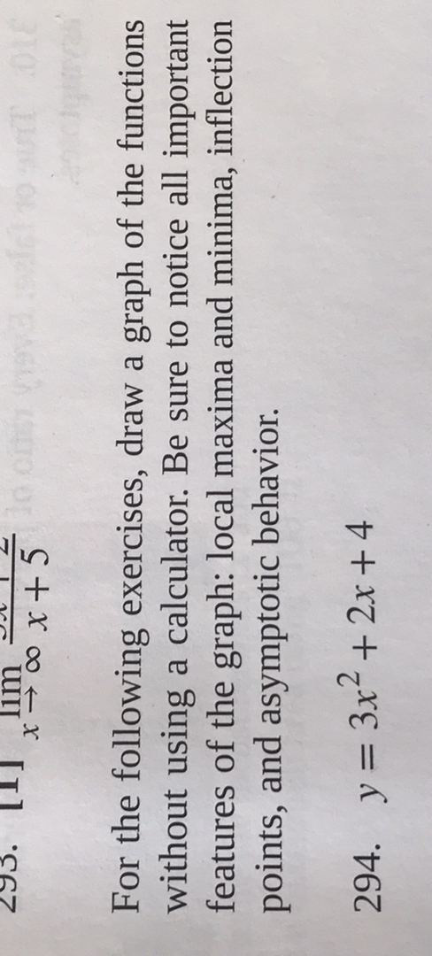 x →∞   x+5
For the following exercises, draw a graph of the functions without using a calculator. Be sure to notice all important features of the graph: local maxima and minima, inflection points, and asymptotic behavior.
294. y=3 x^2+2 x+4
