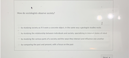 How do sociologists observe society?
by studying society as if it were a concrete object, in the same way a geologist studies rocks
by studying the relationship between individuals and society, specializing in internal states of mind
by studying the various parts of a society and the ways they interact and influence one another
by comparing the past and present, with a focus on the past