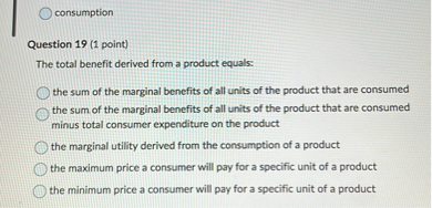 The total benefit derived from a product equals:

the sum of the marginal benefits of all units of the product that are consumed
the sum of the marginal benefits of all units of the product that are consumed minus total consumer expenditure on the product
the marginal utility derived from the consumption of a product
the maximum price a consumer will pay for a specific unit of a product
the minimum price a consumer will pay for a specific unit of a product