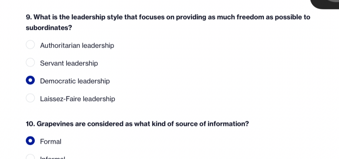 9. What is the leadership style that focuses on providing as much freedom as possible to subordinates?
Authoritarian leadership
Servant leadership
Democratic leadership
Laissez-Faire leadership
10. Grapevines are considered as what kind of source of information?
Formal
Informal