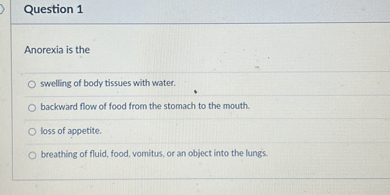 Anorexia is the

swelling of body tissues with water.
backward flow of food from the stomach to the mouth.
loss of appetite.
breathing of fluid, food, vomitus, or an object into the lungs.