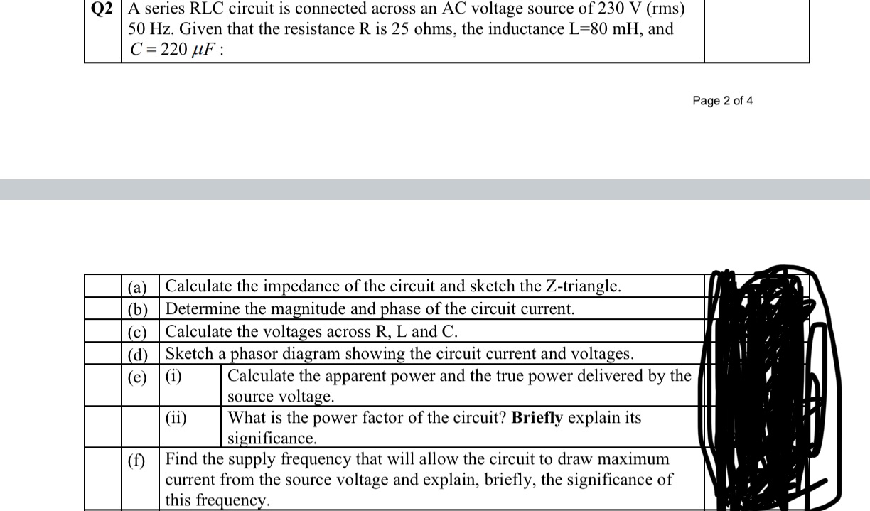 Q2 A series RLC circuit is connected across an AC voltage source of 230 V (rms) 50 Hz. Given that the resistance R is 25 ohms, the inductance L=80 mH, and C = 220 ?F :
(a) Calculate the impedance of the circuit and sketch the Z-triangle.
(b) Determine the magnitude and phase of the circuit current.
(c) Calculate the voltages across R, L and C.
(d) Sketch a phasor diagram showing the circuit current and voltages.
(e) (i) Calculate the apparent power and the true power delivered by the source voltage.
(ii) What is the power factor of the circuit? Briefly explain its significance.
(f) Find the supply frequency that will allow the circuit to draw maximum current from the source voltage and explain, briefly, the significance of this frequency.