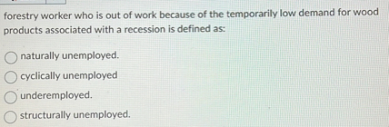 forestry worker who is out of work because of the temporarily low demand for wood products associated with a recession is defined as:
naturally unemployed.
cyclically unemployed
underemployed.
structurally unemployed.
