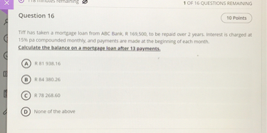 Question 16

Tiff has taken a mortgage loan from ABC Bank, R 169,500, to be repaid over 2 years. Interest is charged at 15% pa compounded monthly, and payments are made at the beginning of each month.
Calculate the balance on a mortgage loan after 13 payments.

A R 81 938.16
B R 84 380.26
C R 78 268.60
D None of the above