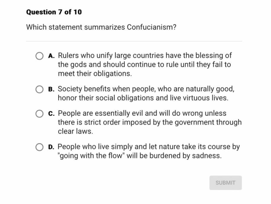 Which statement summarizes Confucianism?

A. Rulers who unify large countries have the blessing of the gods and should continue to rule until they fail to meet their obligations.
B. Society benefits when people, who are naturally good, honor their social obligations and live virtuous lives.
C. People are essentially evil and will do wrong unless there is strict order imposed by the government through clear laws.
D. People who live simply and let nature take its course by "going with the flow" will be burdened by sadness.
