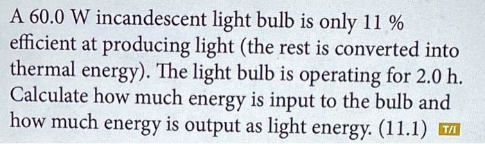 A 60.0 W incandescent light bulb is only 11 % efficient at producing light (the rest is converted into thermal energy). The light bulb is operating for 2.0 h. Calculate how much energy is input to the bulb and how much energy is output as light energy. (11.1)