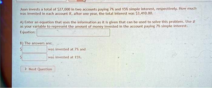 Juan invests a total of 27,000 in two accounts paying 7% and 15% simple interest, respectively. How much
was invested in each account if, after one year, the total interest was3,410.00.
A) Enter an equation that uses the information as it is given that can be used to solve this problem. Use z
as your variable to represent the amount of money invested in the account paying 7% simple interest.
Equation:
B) The answers are:

was invested at 7% and
was invested at 15%.
> Next Question