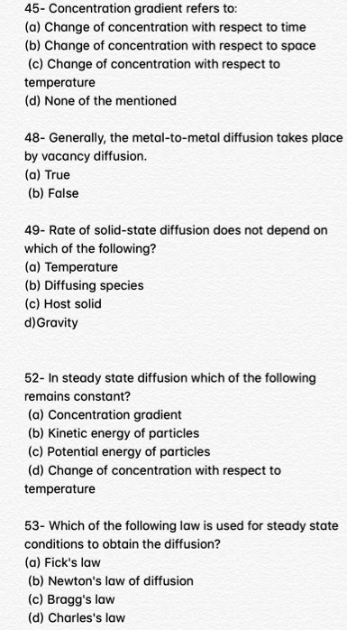 45- Concentration gradient refers to:
(a) Change of concentration with respect to time
(b) Change of concentration with respect to space
(c) Change of concentration with respect to
temperature
(d) None of the mentioned
48- Generally, the metal-to-metal diffusion takes place
by vacancy diffusion.
(a) True
(b) False
49- Rate of solid-state diffusion does not depend on
which of the following?
(a) Temperature
(b) Diffusing species
(c) Host solid
d) Gravity
52- In steady state diffusion which of the following
remains constant?
(a) Concentration gradient
(b) Kinetic energy of particles
(c) Potential energy of particles
(d) Change of concentration with respect to
temperature
53- Which of the following law is used for steady state
conditions to obtain the diffusion?
(a) Fick's law
(b) Newton's law of diffusion
(c) Bragg's law
(d) Charles's law