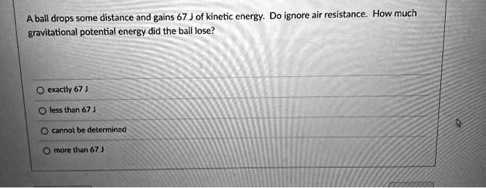 A ball drops some distance and gains 67 J of kinetic energy. Do ignore air resistance. How much gravitational potential energy did the ball lose?
exactly 67 J
less than 67 J
cannot be determined
more than 67 J