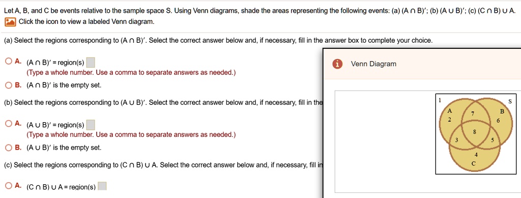 Let A, B, and C be events relative to the sample space S. Using Venn diagrams, shade the areas representing the following events: (a) (A ? B)'; (b) (A ? B)'; (c) (C ? B) ? A.
(a) Select the regions corresponding to (A ? B)'. Select the correct answer below and, if necessary, fill in the answer box to complete your choice.
A. (A ? B)' = region(s)
(Type a whole number. Use a comma to separate answers as needed.)
B. (A ? B)' is the empty set.
(b) Select the regions corresponding to (A ? B)'. Select the correct answer below and, if necessary, fill in the
A. (A ? B)' = region(s)
(Type a whole number. Use a comma to separate answers as needed.)
B. (A ? B)' is the empty set.
(c) Select the regions corresponding to (C ? B) ? A. Select the correct answer below and, if necessary, fill in
A. (C ? B) ? A = region(s)