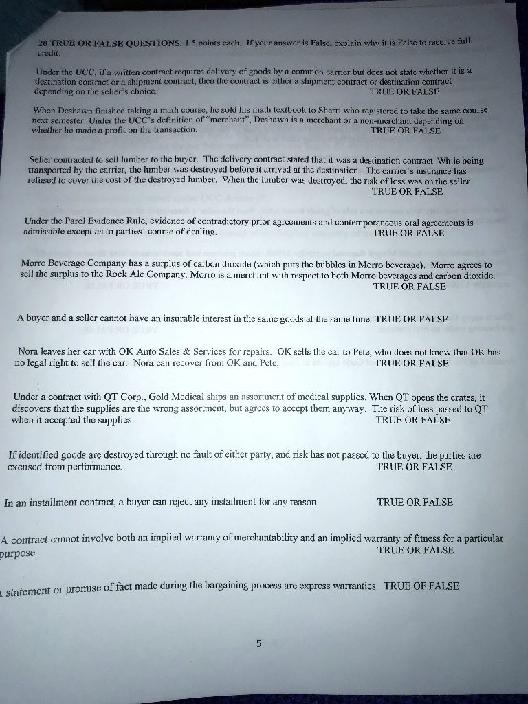 20 TRUE OR FALSE QUESTIONS: 1.5 points each. If your answer is False, explain why it is False to receive full credit.

Under the UCC, if a written contract requires delivery of goods by a common carrier but does not state whether it is a destination contract or a shipment contract, then the contract is either a shipment contract or destination contract depending on the seller's choice. TRUE OR FALSE

When Deshawn finished taking a math course, he sold his math textbook to Sherri who registered to take the same course next semester. Under the UCC's definition of "merchant", Deshawn is a merchant or a non-merchant depending on whether he made a profit on the transaction. TRUE OR FALSE

Seller contracted to sell lumber to the buyer. The delivery contract stated that it was a destination contract. While being transported by the carrier, the lumber was destroyed before it arrived at the destination. The carrier's insurance has refused to cover the cost of the destroyed lumber. When the lumber was destroyed, the risk of loss was on the seller. TRUE OR FALSE

Under the Parol Evidence Rule, evidence of contradictory prior agreements and contemporaneous oral agreements is admissible except as to parties' course of dealing. TRUE OR FALSE

Morro Beverage Company has a surplus of carbon dioxide (which puts the bubbles in Morro beverage). Morro agrees to sell the surplus to the Rock Ale Company. Morro is a merchant with respect to both Morro beverages and carbon dioxide. TRUE OR FALSE

A buyer and a seller cannot have an insurable interest in the same goods at the same time. TRUE OR FALSE

Nora leaves her car with OK Auto Sales     Services for repairs. OK sells the car to Pete, who does not know that OK has no legal right to sell the car. Nora can recover from OK and Pete. TRUE OR FALSE

Under a contract with QT Corp., Gold Medical ships an assortment of medical supplies. When QT opens the crates, it discovers that the supplies are the wrong assortment, but agrees to accept them anyway. The risk of loss passed to QT when it accepted the supplies. TRUE OR FALSE

If identified goods are destroyed through no fault of either party, and risk has not passed to the buyer, the parties are excused from performance. TRUE OR FALSE

In an installment contract, a buyer can reject any installment for any reason. TRUE OR FALSE

A contract cannot involve both an implied warranty of merchantability and an implied warranty of fitness for a particular purpose. TRUE OR FALSE

A statement or promise of fact made during the bargaining process are express warranties. TRUE OF FALSE