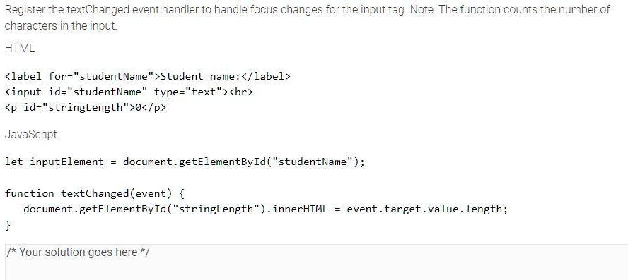 Register the textChanged event handler to handle focus changes for the input tag. Note: The function counts the number of
characters in the input.
HTML
<label for="studentName">Student name: </label>
<input id="studentName" type="text"><br>
<p id="stringLength">0</p>
JavaScript
let inputElement = document.getElementById("studentName");
function textChanged(event) 
document.getElementById("stringLength").innerHTML = event.target.value.length;

/* Your solution goes here */