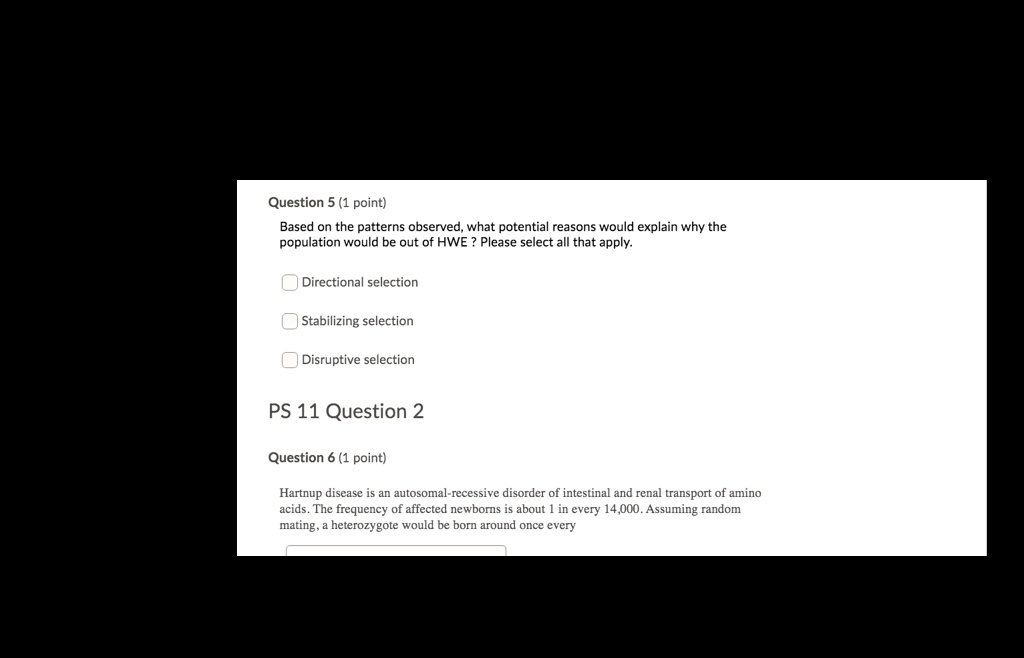 Based on the patterns observed, what potential reasons would explain why the population would be out of HWE ? Please select all that apply.

Directional selection
Stabilizing selection
Disruptive selection

Hartnup disease is an autosomal-recessive disorder of intestinal and renal transport of amino acids. The frequency of affected newborns is about 1 in every 14,000. Assuming random mating, a heterozygote would be born around once every