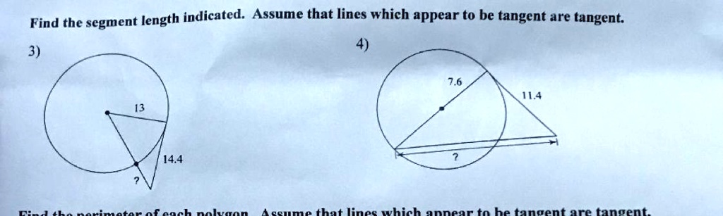 Find the segment length indicated. Assume that lines which appear to be tangent are tangent.
3)
13
14.4
?
4)
7.6
11.4
?
Find the perimeter of each polygon. Assume that lines which appear to be tangent are tangent.