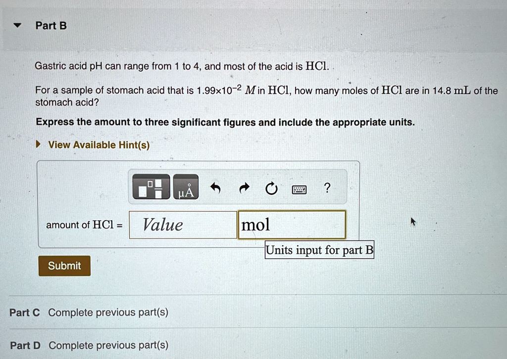 ? Part B
Gastric acid pH can range from 1 to 4, and most of the acid is HCl.
For a sample of stomach acid that is 1.99×10?² M in HCl, how many moles of HCl are in 14.8 mL of the
stomach acid?
Express the amount to three significant figures and include the appropriate units.
? View Available Hint(s)
amount of HCl = Value mol
Units input for part B
Submit
Part C Complete previous part(s)
Part D Complete previous part(s)