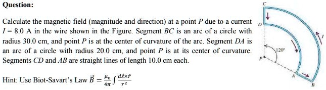Question:

Calculate the magnetic field (magnitude and direction) at a point P due to a current I = 8.0 A in the wire shown in the Figure. Segment BC is an arc of a circle with radius 30.0 cm, and point P is at the center of curvature of the arc. Segment DA is an arc of a circle with radius 20.0 cm, and point P is at its center of curvature. Segments CD and AB are straight lines of length 10.0 cm each.

Hint: Use Biot-Savart's Law B = (?0/4?) ? (ds x r?) / r²